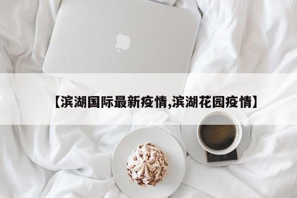 【滨湖国际最新疫情,滨湖花园疫情】