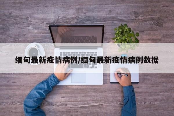 缅甸最新疫情病例/缅甸最新疫情病例数据
