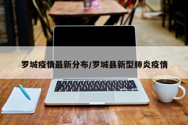 罗城疫情最新分布/罗城县新型肺炎疫情