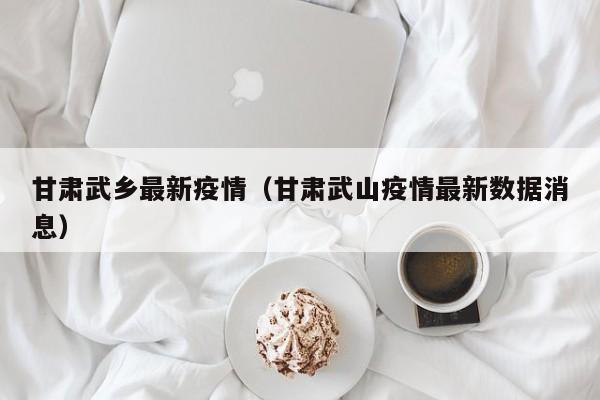 甘肃武乡最新疫情（甘肃武山疫情最新数据消息）