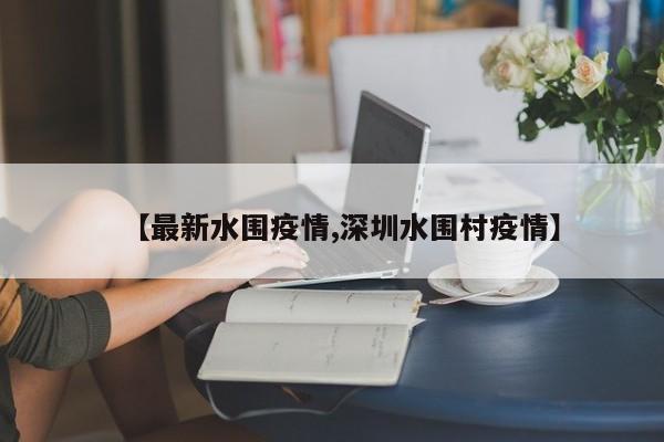 【最新水围疫情,深圳水围村疫情】