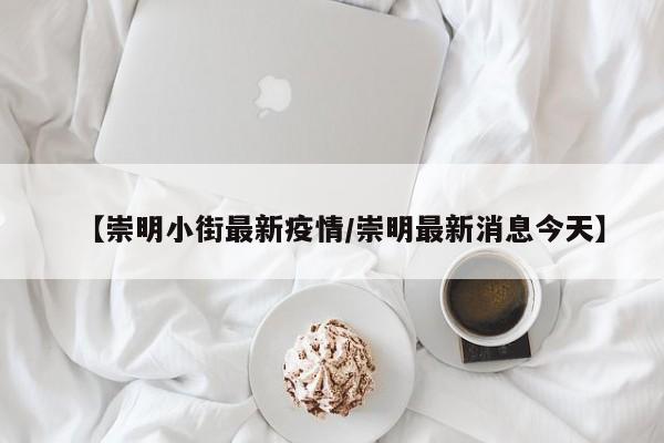 【崇明小街最新疫情/崇明最新消息今天】