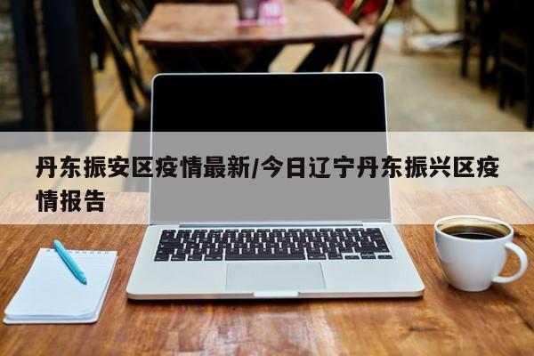丹东振安区疫情最新/今日辽宁丹东振兴区疫情报告