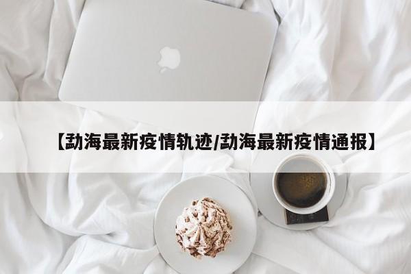 【勐海最新疫情轨迹/勐海最新疫情通报】