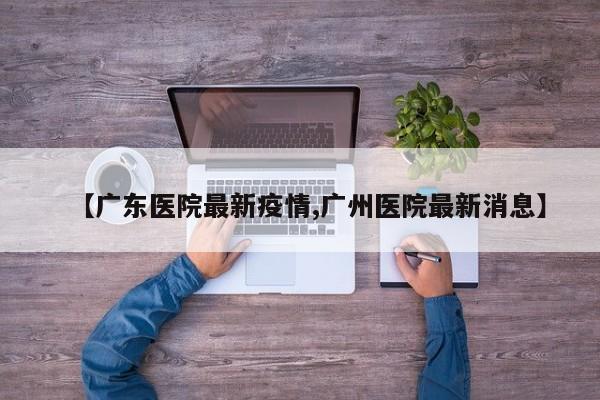 【广东医院最新疫情,广州医院最新消息】