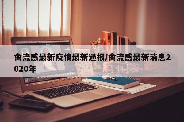 禽流感最新疫情最新通报/禽流感最新消息2020年