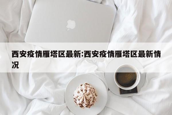 西安疫情雁塔区最新:西安疫情雁塔区最新情况