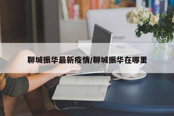 聊城振华最新疫情/聊城振华在哪里