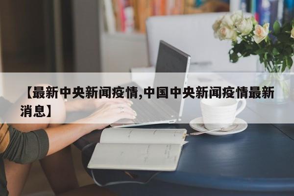 【最新中央新闻疫情,中国中央新闻疫情最新消息】