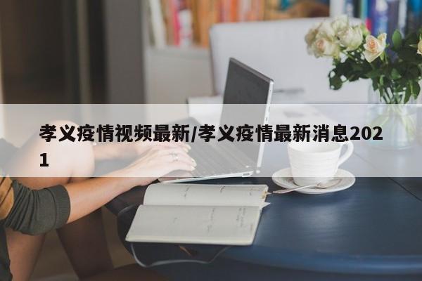 孝义疫情视频最新/孝义疫情最新消息2021