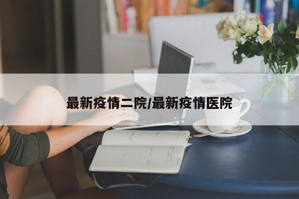 最新疫情二院/最新疫情医院