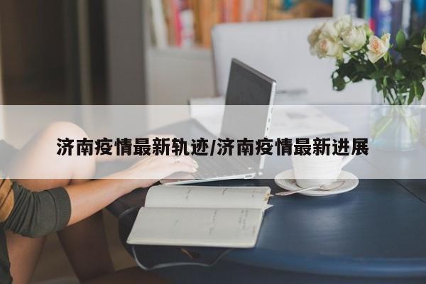 济南疫情最新轨迹/济南疫情最新进展