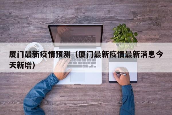 厦门最新疫情预测（厦门最新疫情最新消息今天新增）