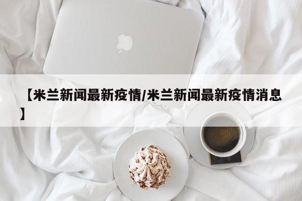 【米兰新闻最新疫情/米兰新闻最新疫情消息】