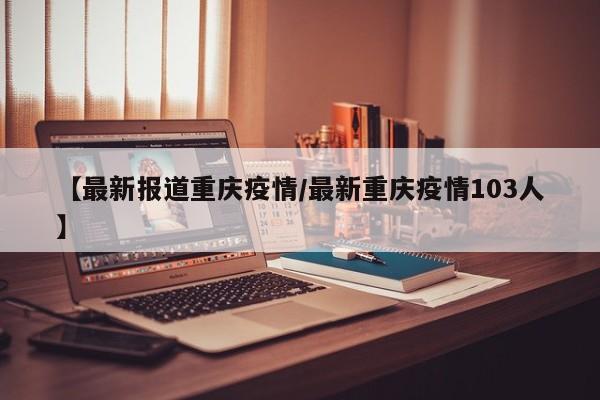 【最新报道重庆疫情/最新重庆疫情103人】