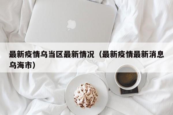 最新疫情乌当区最新情况（最新疫情最新消息乌海市）