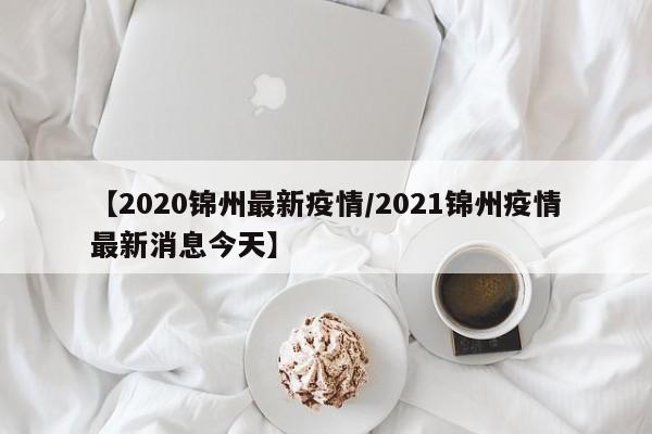 【2020锦州最新疫情/2021锦州疫情最新消息今天】