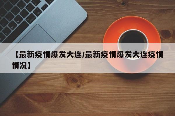 【最新疫情爆发大连/最新疫情爆发大连疫情情况】