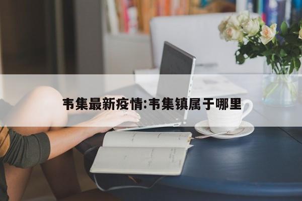 韦集最新疫情:韦集镇属于哪里