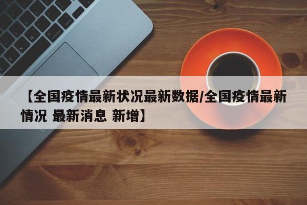 【全国疫情最新状况最新数据/全国疫情最新情况 最新消息 新增】