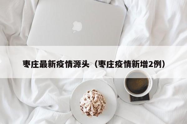 枣庄最新疫情源头（枣庄疫情新增2例）