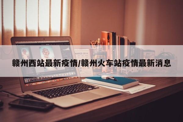 赣州西站最新疫情/赣州火车站疫情最新消息