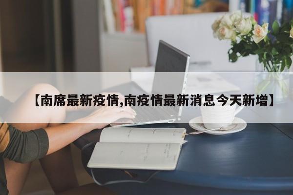 【南席最新疫情,南疫情最新消息今天新增】