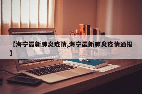 【海宁最新肺炎疫情,海宁最新肺炎疫情通报】