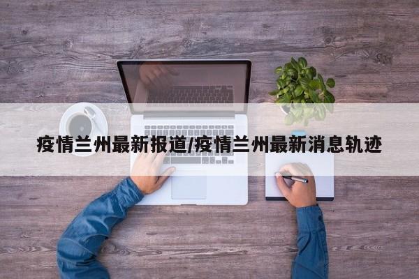 疫情兰州最新报道/疫情兰州最新消息轨迹