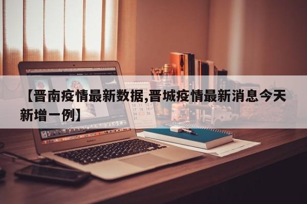 【晋南疫情最新数据,晋城疫情最新消息今天新增一例】