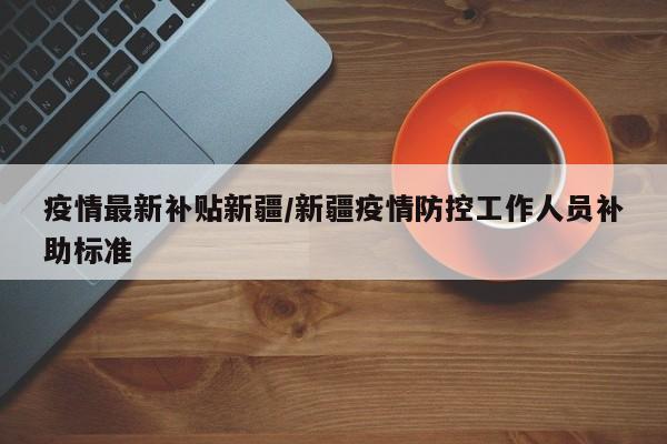 疫情最新补贴新疆/新疆疫情防控工作人员补助标准