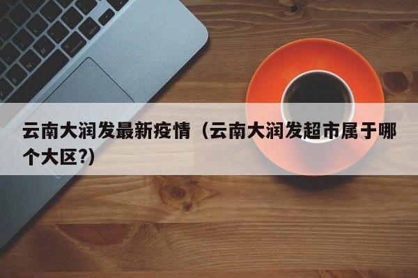 云南大润发最新疫情（云南大润发超市属于哪个大区?）
