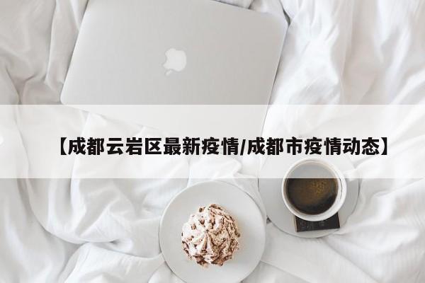 【成都云岩区最新疫情/成都市疫情动态】