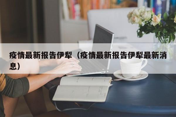 疫情最新报告伊犁（疫情最新报告伊犁最新消息）