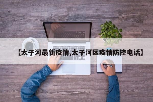 【太子河最新疫情,太子河区疫情防控电话】