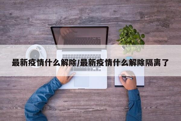 最新疫情什么解除/最新疫情什么解除隔离了