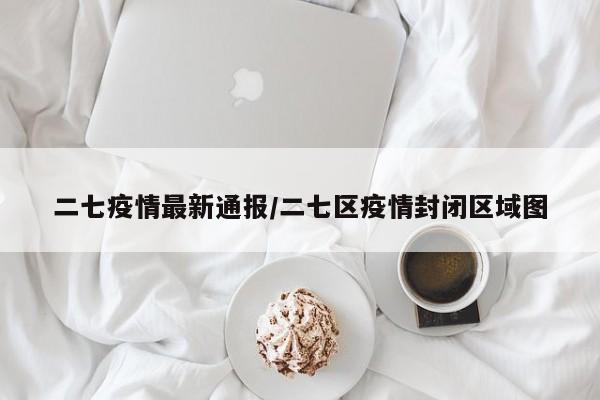 二七疫情最新通报/二七区疫情封闭区域图