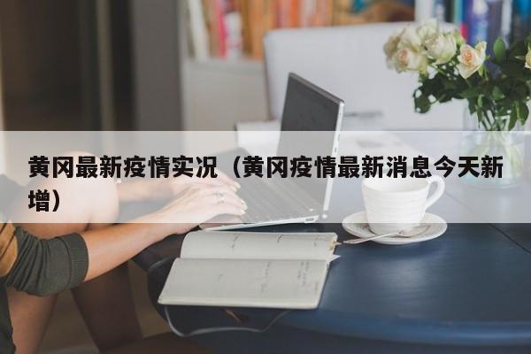 黄冈最新疫情实况（黄冈疫情最新消息今天新增）