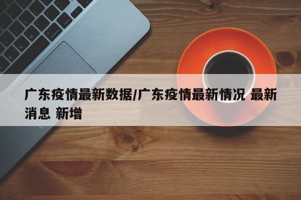广东疫情最新数据/广东疫情最新情况 最新消息 新增