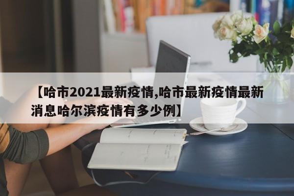 【哈市2021最新疫情,哈市最新疫情最新消息哈尔滨疫情有多少例】