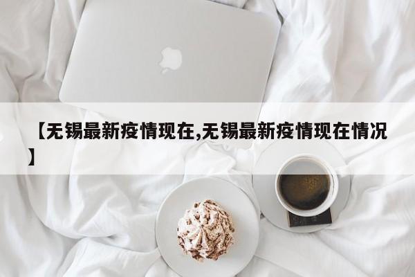 【无锡最新疫情现在,无锡最新疫情现在情况】