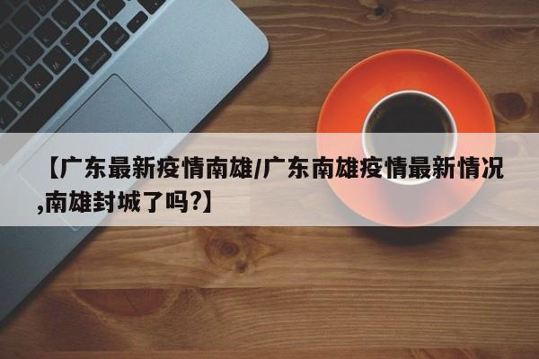 【广东最新疫情南雄/广东南雄疫情最新情况,南雄封城了吗?】