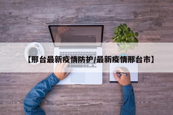 【邢台最新疫情防护/最新疫情邢台市】