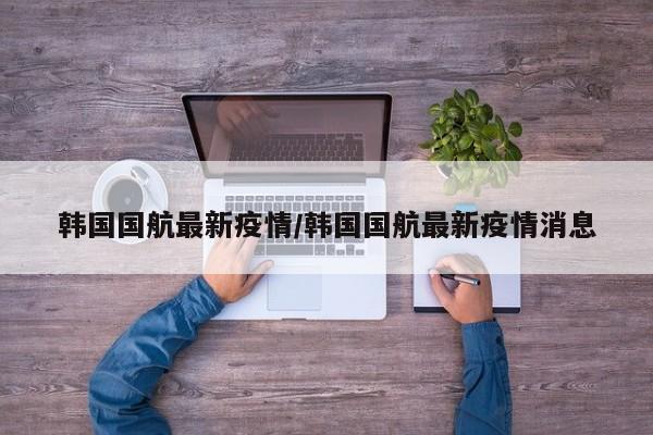 韩国国航最新疫情/韩国国航最新疫情消息
