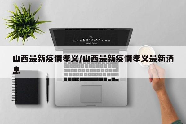 山西最新疫情孝义/山西最新疫情孝义最新消息