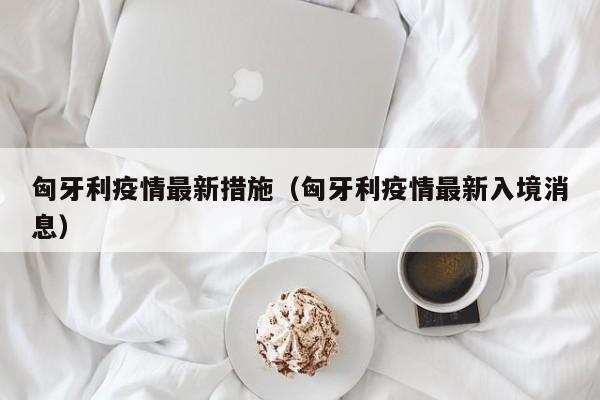 匈牙利疫情最新措施（匈牙利疫情最新入境消息）