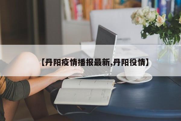 【丹阳疫情播报最新,丹阳役情】