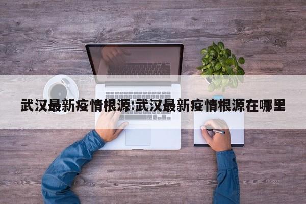 武汉最新疫情根源:武汉最新疫情根源在哪里