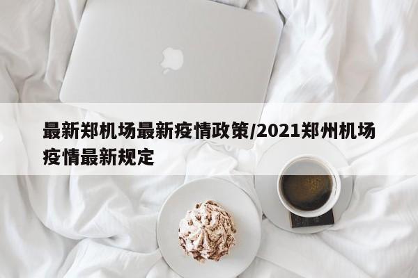 最新郑机场最新疫情政策/2021郑州机场疫情最新规定
