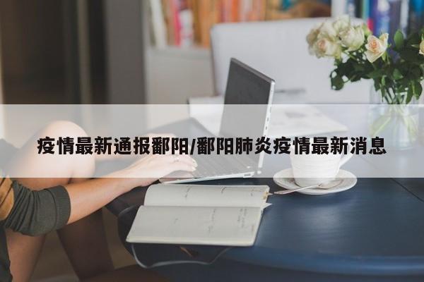 疫情最新通报鄱阳/鄱阳肺炎疫情最新消息